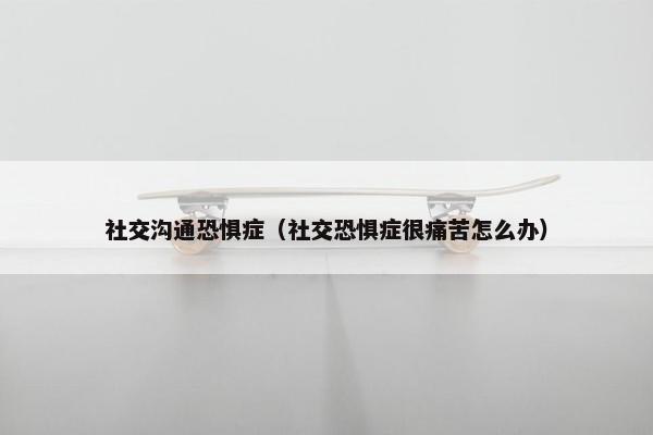 社交沟通恐惧症（社交恐惧症很痛苦怎么办）