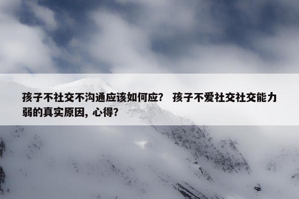 孩子不社交不沟通应该如何应？ 孩子不爱社交社交能力弱的真实原因, 心得？