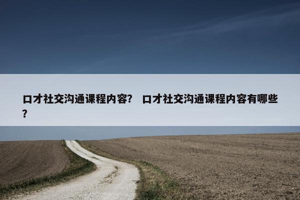 口才社交沟通课程内容？ 口才社交沟通课程内容有哪些？