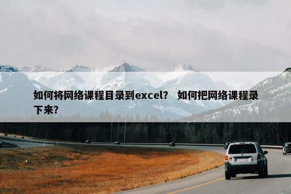 如何将网络课程目录到excel？ 如何把网络课程录下来？