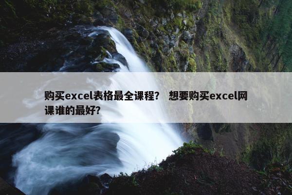 购买excel表格最全课程？ 想要购买excel网课谁的最好？