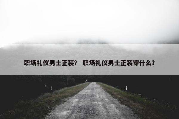 职场礼仪男士正装？ 职场礼仪男士正装穿什么？