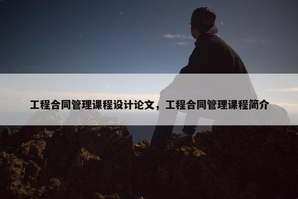 工程合同管理课程设计论文，工程合同管理课程简介