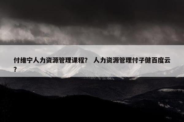 付维宁人力资源管理课程？ 人力资源管理付子健百度云？