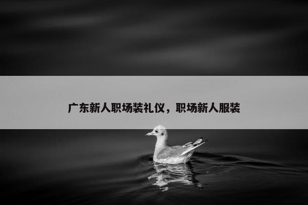 广东新人职场装礼仪，职场新人服装
