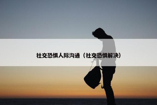 社交恐惧人际沟通（社交恐惧解决）