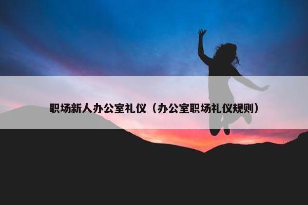 职场新人办公室礼仪（办公室职场礼仪规则）