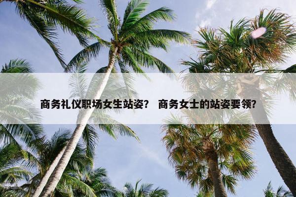 商务礼仪职场女生站姿？ 商务女士的站姿要领？
