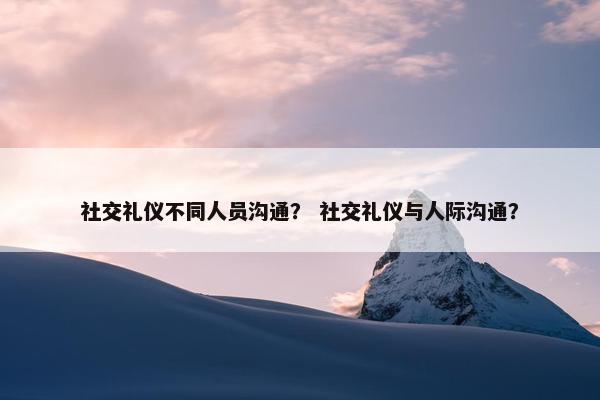 社交礼仪不同人员沟通？ 社交礼仪与人际沟通？