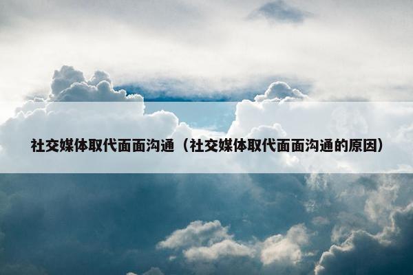 社交媒体取代面面沟通（社交媒体取代面面沟通的原因）