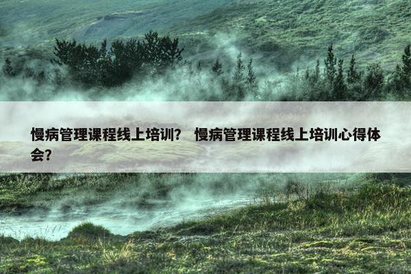 慢病管理课程线上培训？ 慢病管理课程线上培训心得体会？