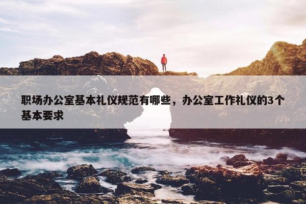 职场办公室基本礼仪规范有哪些，办公室工作礼仪的3个基本要求