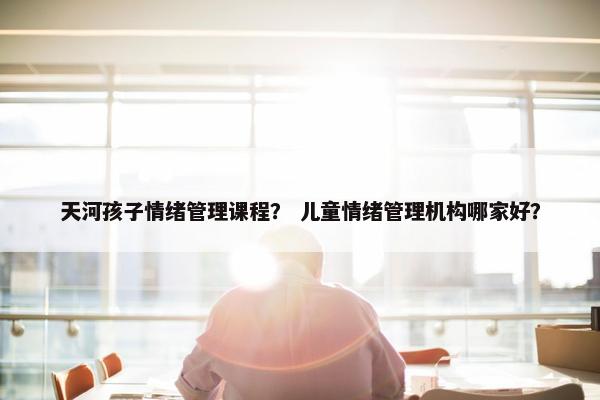 天河孩子情绪管理课程？ 儿童情绪管理机构哪家好？