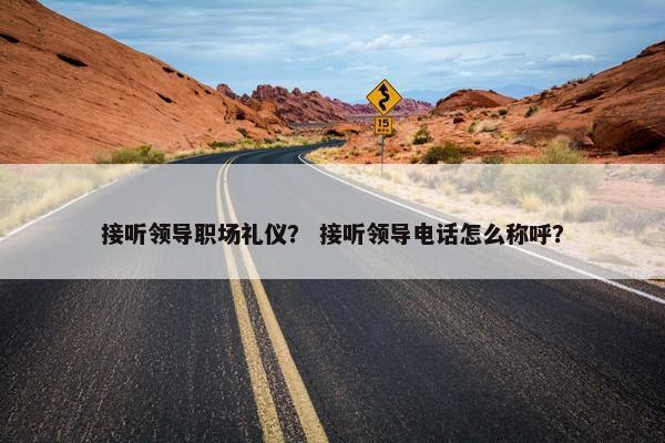 接听领导职场礼仪？ 接听领导电话怎么称呼？