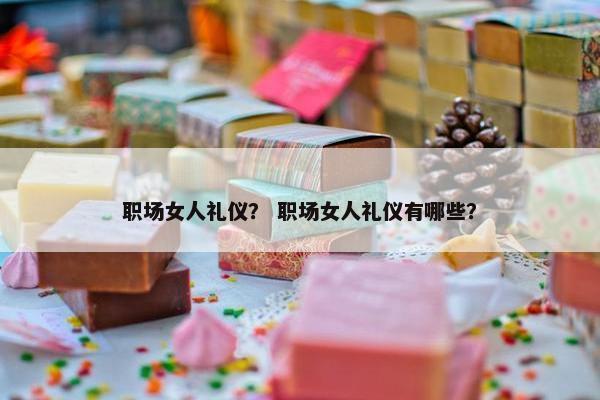 职场女人礼仪？ 职场女人礼仪有哪些？