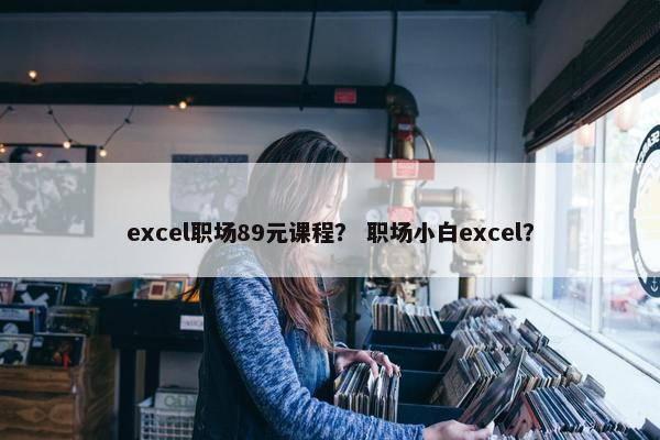 excel职场89元课程？ 职场小白excel？
