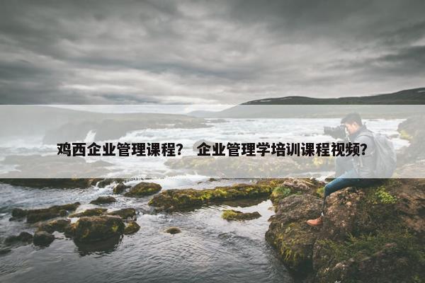 鸡西企业管理课程？ 企业管理学培训课程视频？