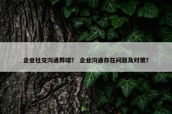企业社交沟通弊端？ 企业沟通存在问题及对策？