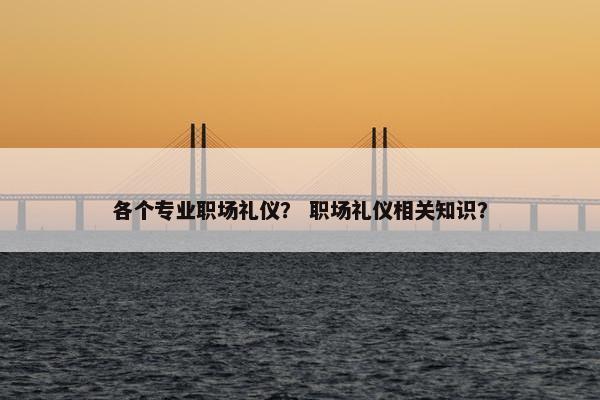 各个专业职场礼仪？ 职场礼仪相关知识？
