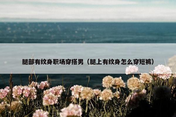 腿部有纹身职场穿搭男（腿上有纹身怎么穿短裤）