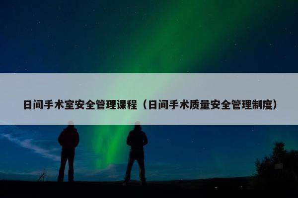 日间手术室安全管理课程（日间手术质量安全管理制度）
