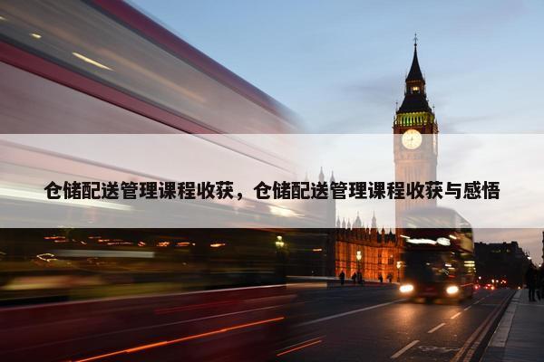 仓储配送管理课程收获，仓储配送管理课程收获与感悟