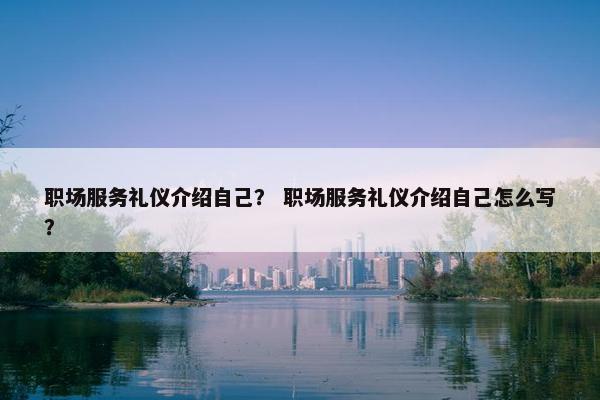 职场服务礼仪介绍自己？ 职场服务礼仪介绍自己怎么写？