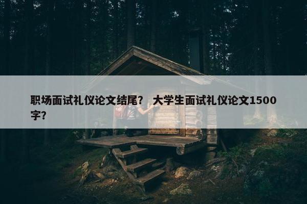 职场面试礼仪论文结尾？ 大学生面试礼仪论文1500字？