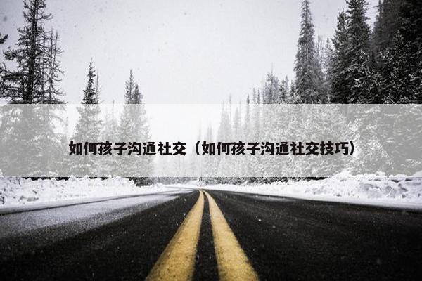如何孩子沟通社交（如何孩子沟通社交技巧）