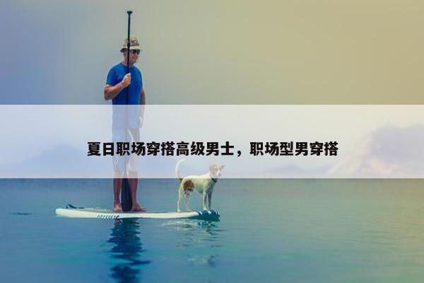 夏日职场穿搭高级男士，职场型男穿搭