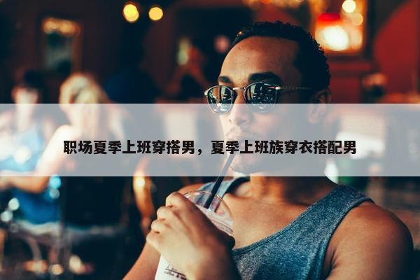 职场夏季上班穿搭男，夏季上班族穿衣搭配男