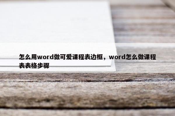 怎么用word做可爱课程表边框，word怎么做课程表表格步骤