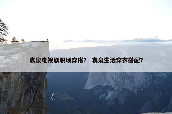 袁泉电视剧职场穿搭？ 袁泉生活穿衣搭配？