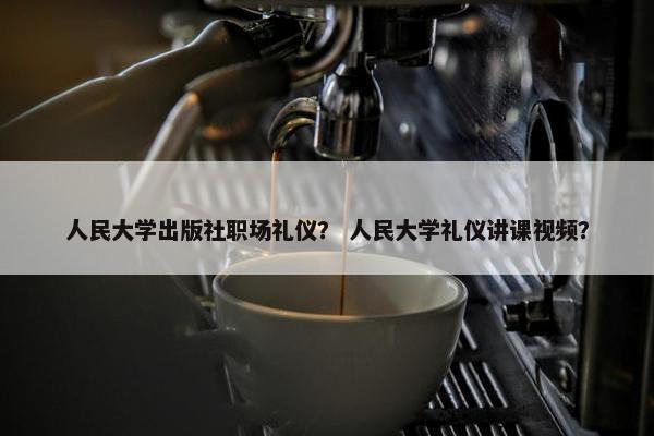 人民大学出版社职场礼仪？ 人民大学礼仪讲课视频？