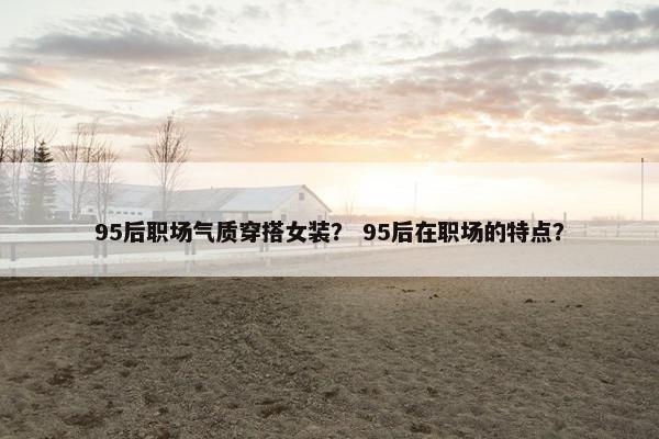 95后职场气质穿搭女装？ 95后在职场的特点？