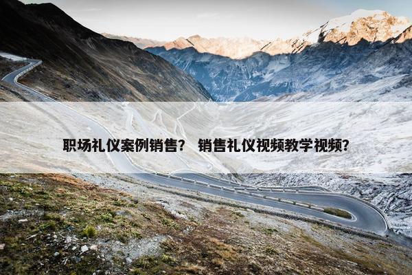 职场礼仪案例销售？ 销售礼仪视频教学视频？