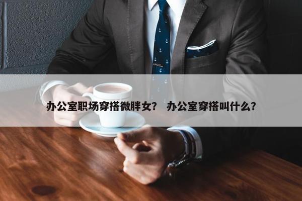 办公室职场穿搭微胖女？ 办公室穿搭叫什么？