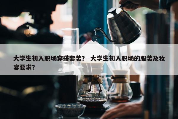 大学生初入职场穿搭套装？ 大学生初入职场的服装及妆容要求？
