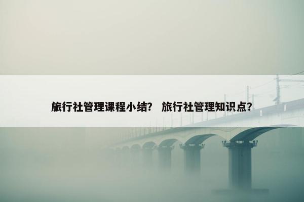 旅行社管理课程小结？ 旅行社管理知识点？