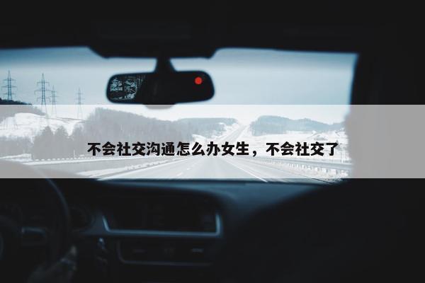 不会社交沟通怎么办女生，不会社交了