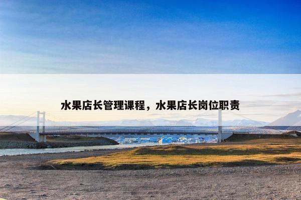 水果店长管理课程，水果店长岗位职责