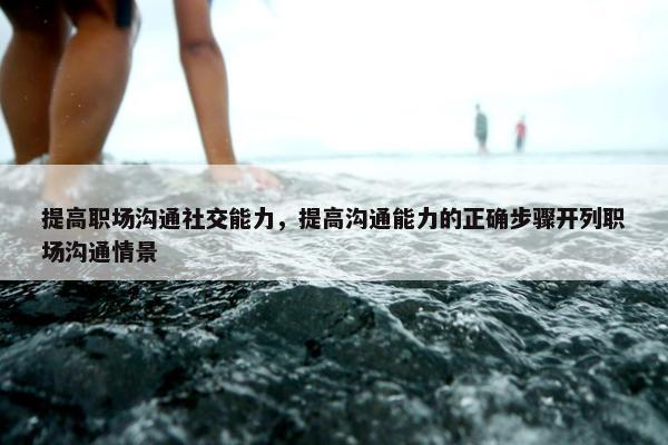 提高职场沟通社交能力，提高沟通能力的正确步骤开列职场沟通情景