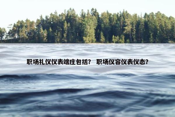 职场礼仪仪表端庄包括？ 职场仪容仪表仪态？