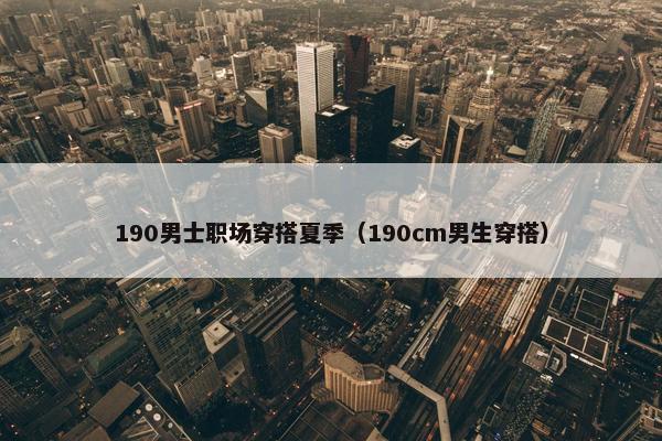 190男士职场穿搭夏季（190cm男生穿搭）