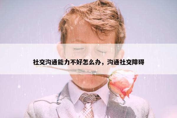 社交沟通能力不好怎么办，沟通社交障碍