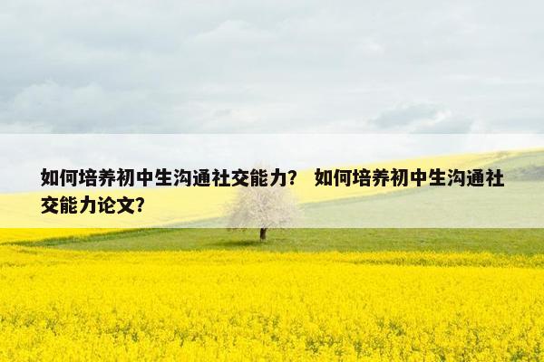 如何培养初中生沟通社交能力？ 如何培养初中生沟通社交能力论文？