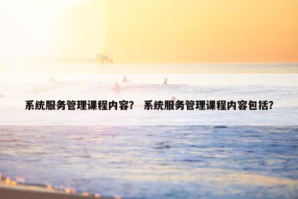 系统服务管理课程内容？ 系统服务管理课程内容包括？