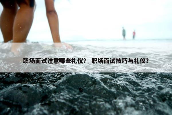 职场面试注意哪些礼仪？ 职场面试技巧与礼仪？