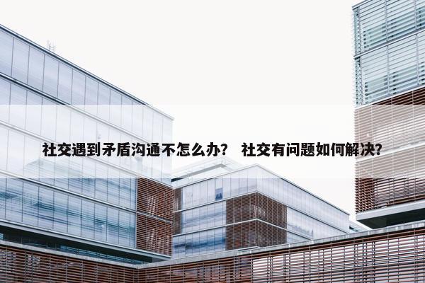 社交遇到矛盾沟通不怎么办？ 社交有问题如何解决？
