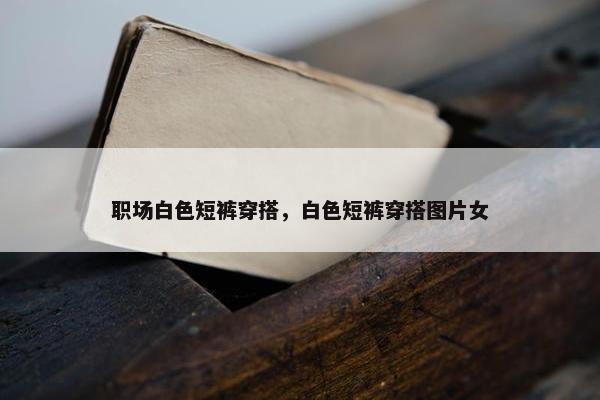 职场白色短裤穿搭，白色短裤穿搭图片女